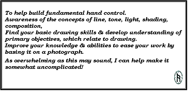 Text Box: To help build fundamental hand control. 
Awareness of the concepts of line, tone, light, shading, composition, 
Find your basic drawing skills & develop understanding of primary objectives, which relate to drawing. 
Improve your knowledge & abilities to ease your work by basing it on a photograph.
As overwhelming as this may sound, I can help make it somewhat uncomplicated! 
 
